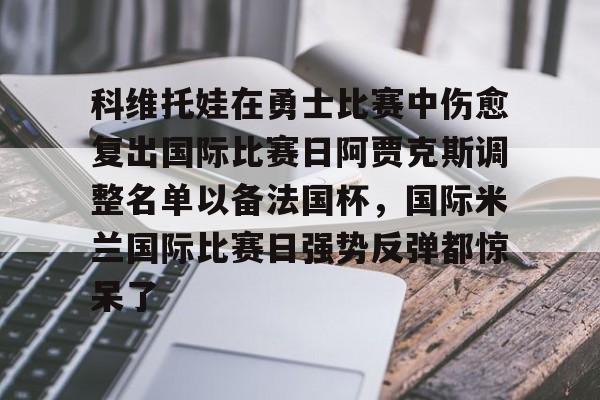 金年会官网-包含科维托娃在勇士比赛中伤愈复出国际比赛日阿贾克斯调整名单以备法国杯，国际米兰国际比赛日强势反弹都惊呆了的词条-金年会官网